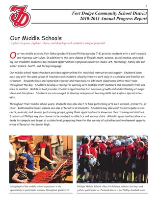 6


                                                             Fort Dodge Community School District
                                                                 2010-2011 Annual Progress Report



Our Middle Schools
 a place to grow, explore, share, and develop each student’s unique potential



O       ur two middle schools, Fair Oaks (grades 5-6) and Phillips (grades 7-8) provide students with a well-rounded
        and rigorous curriculum. In addition to the core classes of English, math, science, social studies, and read-
ing, our students’ academic day includes opportunities in physical education, music, art, technology, family and con-
sumer science, health, and foreign language.

Our middle school team structure provides opportunities for individual instruction and support. Students learn
each day with the same group of teachers and students, allowing them to work daily in a cohesive and familiar en-
vironment. Students have one homeroom teacher and then move to different classrooms within their team
throughout the day. Students develop a feeling for working with multiple staff members and movement from one
area to another. Middle school provides students opportunities for maximum growth and understanding of major
ideas and disciplines. Students are encouraged to develop independent learning skills and explore special inter-
ests.

Throughout their middle school years, students may also elect to take performing arts such as band, orchestra, or
choir. Instrumental music lessons are also offered to all students. Students may also elect to participate in con-
certs, musicals, and several performing groups, giving them opportunities to showcase their training and abilities.
Students at Phillips may also choose to be involved in athletics and various clubs. Athletic opportunities allow stu-
dents to compete and travel at a state level, preparing them for the variety of activities and involvement opportu-
nities offered at the Senior High.




A highlight of the middle school experience is the             Phillips Middle School offers 10 different athletics for boys and
opportunity to participate in music throughout grades 5-8.     girls to participate in. Pictured above is the Phillips football team.
 