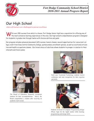 7


                                                        Fort Dodge Community School District
                                                            2010-2011 Annual Progress Report



Our High School
where all learners are challenged to pursue excellence



W      ith over 200 courses from which to choose, Fort Dodge Senior High has a reputation for offering one of
       the most extensive learning experiences in the area. Our high school’s comprehensive program is designed
for students in grades nine through twelve with diverse abilities and goals.

Our program includes advanced placement (AP) courses, honors classes, several opportunities for concurrent col-
lege credit from Iowa Central Community College, postsecondary enrollment options, as well as vocational articula-
tion and health occupations classes. Our broad choice of electives allows students to prosper in relation to their
interests and future plans.




                                                                Each year Vocational Technology students receive
                                                                conference and state recognition for their expertise
                                                                and skills.




     The Board of Education frequently recognizes
     students for their accomplishments. Above, the
     Board congratulates a student after receiving an
     academic merit award.




                                                                Students involved in Computer Programming design
                                                                iPhone Apps for the Apple market while learning
                                                                programming and design skills.
 