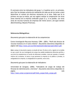 El contraste entre los indicadores del grupo 1 y 2 podrían servir, en principio,
para fijar los tiempos unitarios de realización de cada una de las tareas y para
determinar el número de efectivos necesarios en el área. Dado que es la
primera vez que se evalúa, por eso sugiero realizar la comparación con otras
áreas internas de la empresa (indicador grupo 2) y, si es posible, con otras
áreas de recursos humanos de empresas del mismo sector y de igual tamaño
(Benchmarking y Mejores Prácticas).




Referencias Bibliográficas:

Documento guía para la elaboración de las competencias:

Centro Investigación Recursos Humanos –CIRH-. (2001). “Perfil del director de
recursos humanos en el nuevo milenio”. Documento electrónico disponible en
página web http://www.ucm.es/info/teamwork/abarrasa/pub/other1.pdf.

Nota: aunque el documento expone un estudio de hace 10 años es útil y vigente en la medida
en que a partir de una investigación de campo han podido establecerse diferentes perfiles y
una serie de competencias en función de diferentes variables, como por ejemplo, el tamaño
relativo de la empresa, el sector al que pertenece la empresa (si es pública o privada), la
antigüedad de la empresa, la antigüedad de la plantilla, entre otros.


Documento guía para la elaboración de indicadores:

Universidad de Zaragoza. (2006). “Indicadores de cargas de trabajo del
Personal de Administración y Servicios”. Documento electrónico disponible en
página                                                                  web
http://wzar.unizar.es/gerencia/pdf/Indic_cargas/Indic_cargas.pdf.
 