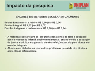 Impacto da pesquisa
VALORES DA MERENDA ESCOLAR ATUALMENTE
Ensino fundamental e médio: R$ 0,50 (era R$ 0,36)
Ensino integral: R$ 1,37 (era R$ 1,07)
Escolas indígenas e quilombolas: R$ 0,86 (era R$ 0,64)
 A merenda escolar e pra os programa dos alunos de toda a educação
básica (educação infantil, ensino fundamental, ensino médio e educação
de jovens e adultos é a garantia de três refeições por dia para alunos em
escolas integrais.
 Alunos com diabetes ou com outros problemas de saúde têm direito a
alimentação diferenciada.
 