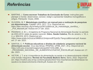 Referências
 MARTINS, J. Como escrever Trabalhos de Conclusão de Curso: instruções para
planejar e montar, desenvolver, concluir, redigir e apresentar trabalhos monográficos e
artigos. Petrópolis: Vozes, 2008.
 OLIVEIRA, M. F. Metodologia científica: um manual para a realização de pesquisas
em Administração. Catalão: UFG, 2011. 72 p. Disponível em:
https://files.cercomp.ufg.br/weby/up/567/o/Manual_de_metodologia_cientifica_-
_Prof_Maxwell.pdf. Acesso em 21 abr. 2023.
 PEIXINHO, A. M. L. A trajetória do Programa Nacional de Alimentação Escolar no período
de 2003-2010: relato do gestor nacional. Ciênc. Saúde Coletiva, Rio de Janeiro, v. 18, n.
4, p. 909-916, 2013. Disponível em:
https://www.scielo.br/j/csc/a/386B5JLGr4qtcmc8FZytzQL/?lang=pt&format=pdf. Acesso
em: 21 abr. 2023.
 SANTOS, C. P. Políticas educativas e direitos de cidadania: programa nacional de
alimentação escolar. Cruz das Almas: PPGPSS, UFRB, 2021. 25 p. Disponível em:
https://ufrb.edu.br/portal/images/noticias2021/VOLUME_3_-
_PROGRAMA_NACIONAL_DE_ALIMENTA%C3%87AO_ESCOLAR.pdf. Acesso em: 21
abr. 2023.
 VICTOR, J. T. et al. A importância da alimentação na saúde e no desenvolvimento infantil:
uma revisão integrativa. Revista da Faculdade Multivix Serra, Serra, 2022. Disponível
em: https://multivix.edu.br/wp-content/uploads/2022/10/a-importancia-da-alimentacao-na-
saude-e-no-desenvolvimento-infantil.pdf. Acesso em: 23 abr.
 