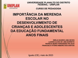 IMPORTÂNCIA DA MERENDA
ESCOLAR NO
DESENVOLVIMENTO DE
CRIANÇAS E ADOLESCENTES
DA EDUCAÇÃO FUNDAMENTAL
ANOS FINAIS
EMÍLIA SOARES LIMA NEVES
LUANNA ALVES DE LIMA BARRETO
PATRÍCIA MARIA FERNANDES PALÁCIO
FRANCISCA VITÓRIA RIBEIRO DOS SANTOS
UNIVERSIDADE PLANALTO DO DISTRITO
FEDERAL - UNIPLAN
CURSO DE PEDAGOGIA
Iguatu (CE), maio de 2023
 