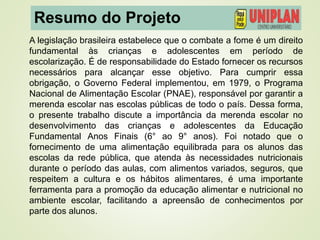 Resumo do Projeto
A legislação brasileira estabelece que o combate a fome é um direito
fundamental às crianças e adolescentes em período de
escolarização. É de responsabilidade do Estado fornecer os recursos
necessários para alcançar esse objetivo. Para cumprir essa
obrigação, o Governo Federal implementou, em 1979, o Programa
Nacional de Alimentação Escolar (PNAE), responsável por garantir a
merenda escolar nas escolas públicas de todo o país. Dessa forma,
o presente trabalho discute a importância da merenda escolar no
desenvolvimento das crianças e adolescentes da Educação
Fundamental Anos Finais (6° ao 9° anos). Foi notado que o
fornecimento de uma alimentação equilibrada para os alunos das
escolas da rede pública, que atenda às necessidades nutricionais
durante o período das aulas, com alimentos variados, seguros, que
respeitem a cultura e os hábitos alimentares, é uma importante
ferramenta para a promoção da educação alimentar e nutricional no
ambiente escolar, facilitando a apreensão de conhecimentos por
parte dos alunos.
 