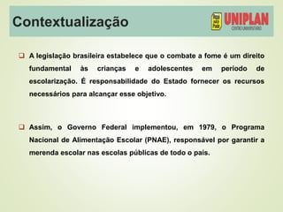 Contextualização
 A legislação brasileira estabelece que o combate a fome é um direito
fundamental às crianças e adolescentes em período de
escolarização. É responsabilidade do Estado fornecer os recursos
necessários para alcançar esse objetivo.
 Assim, o Governo Federal implementou, em 1979, o Programa
Nacional de Alimentação Escolar (PNAE), responsável por garantir a
merenda escolar nas escolas públicas de todo o país.
 