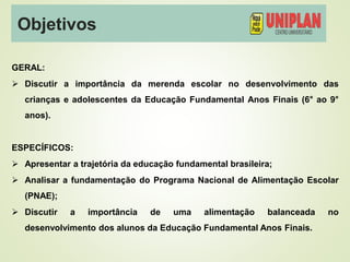 Objetivos
GERAL:
 Discutir a importância da merenda escolar no desenvolvimento das
crianças e adolescentes da Educação Fundamental Anos Finais (6° ao 9°
anos).
ESPECÍFICOS:
 Apresentar a trajetória da educação fundamental brasileira;
 Analisar a fundamentação do Programa Nacional de Alimentação Escolar
(PNAE);
 Discutir a importância de uma alimentação balanceada no
desenvolvimento dos alunos da Educação Fundamental Anos Finais.
 