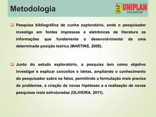 Metodologia
 Pesquisa bibliográfica de cunho exploratório, onde o pesquisador
investiga em fontes impressas e eletrônicas da literatura as
informações que fundamenta o desenvolvimento de uma
determinada posição teórica (MARTINS, 2008).
 Junto do estudo exploratório, a pesquisa tem como objetivo
investigar e explicar conceitos e ideias, ampliando o conhecimento
do pesquisador sobre os fatos, permitindo a formulação mais precisa
de problemas, a criação de novas hipóteses e a realização de novas
pesquisas mais estruturadas (OLIVEIRA, 2011).
 