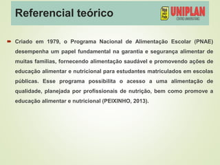 Referencial teórico
 Criado em 1979, o Programa Nacional de Alimentação Escolar (PNAE)
desempenha um papel fundamental na garantia e segurança alimentar de
muitas famílias, fornecendo alimentação saudável e promovendo ações de
educação alimentar e nutricional para estudantes matriculados em escolas
públicas. Esse programa possibilita o acesso a uma alimentação de
qualidade, planejada por profissionais de nutrição, bem como promove a
educação alimentar e nutricional (PEIXINHO, 2013).
 