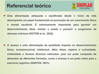 Referencial teórico
 Uma alimentação adequada e equilibrada desde o início da vida
desempenha um papel fundamental na promoção de um crescimento físico
e mental saudável. É extremamente importante para garantir um
desenvolvimento ideal, manter a saúde e prevenir o surgimento de
doenças crônicas (VICTOR et al., 2022).
 O acesso a uma alimentação de qualidade impacta no desenvolvimento
físico, socioemocional, intelectual. Além disso, explora a curiosidade,
criatividade e fornece diversos estímulos, pois um prato composto de
alimentos de diferentes formatos, cores e aromas é um prato cheio para o
exercício cognitivo (SANTOS, 2021).
 