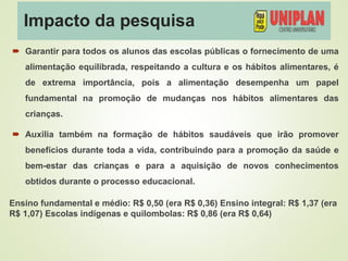 Impacto da pesquisa
 Garantir para todos os alunos das escolas públicas o fornecimento de uma
alimentação equilibrada, respeitando a cultura e os hábitos alimentares, é
de extrema importância, pois a alimentação desempenha um papel
fundamental na promoção de mudanças nos hábitos alimentares das
crianças.
 Auxilia também na formação de hábitos saudáveis que irão promover
benefícios durante toda a vida, contribuindo para a promoção da saúde e
bem-estar das crianças e para a aquisição de novos conhecimentos
obtidos durante o processo educacional.
Ensino fundamental e médio: R$ 0,50 (era R$ 0,36) Ensino integral: R$ 1,37 (era
R$ 1,07) Escolas indígenas e quilombolas: R$ 0,86 (era R$ 0,64)
 