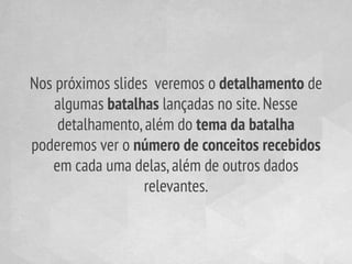 Nos próximos slides veremos o detalhamento de
    algumas batalhas lançadas no site. Nesse
    detalhamento, além do tema da batalha
poderemos ver o número de conceitos recebidos
   em cada uma delas, além de outros dados
                  relevantes.
 