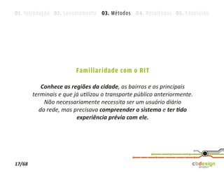 01. Introdução 02. Levantamento 03. Métodos 04. Resultados 05. Conclusão




                         Familiaridade com o RIT

           Conhece as regiões da cidade, os bairros e os principais
        terminais e que já utilizou o transporte público anteriormente.
            Não necessariamente necessita ser um usuário diário
          da rede, mas precisava compreender o sistema e ter tido
                         experiência prévia com ele.




17/68
 