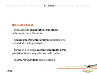 01. Introdução 02. Levantamento 03. Métodos 04. Resultados 05. Conclusão




        Discussão Geral
        - Realização de comparativos das etapas
        anteriores com a literatura;

        - Análise dos elementos gráﬁcos com base em
        cada Modo de Implantação;

        - Ênfase às principais questões apontadas pelos
        participantes ao longo da coleta de dados;

        - O fator familiaridade com o sistema.


19/68
 