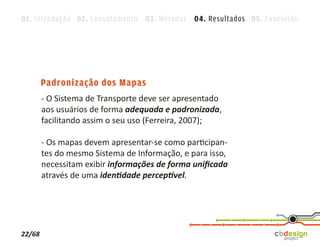 01. Introdução 02. Levantamento 03. Métodos 04. Resultados 05. Conclusão




        Padronização dos Mapas
        - O Sistema de Transporte deve ser apresentado
        aos usuários de forma adequada e padronizada,
        facilitando assim o seu uso (Ferreira, 2007);

        - Os mapas devem apresentar-se como participan-
        tes do mesmo Sistema de Informação, e para isso,
        necessitam exibir informações de forma uniﬁcada
        através de uma identidade perceptível.




22/68
 