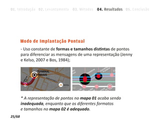 01. Introdução 02. Levantamento 03. Métodos 04. Resultados 05. Conclusão




        Modo de Implantação Pontual
        - Uso constante de formas e tamanhos distintas de pontos
        para diferenciar as mensagens de uma representação (Jenny
        e Kelso, 2007 e Bos, 1984);




        * A representação de pontos no mapa 01 acaba sendo
        inadequada, enquanto que os diferentes formatos
        e tamanhos no mapa 02 é adequado.
25/68
 