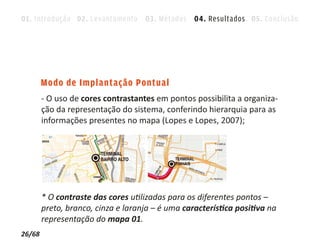 01. Introdução 02. Levantamento 03. Métodos 04. Resultados 05. Conclusão




        Modo de Implantação Pontual
        - O uso de cores contrastantes em pontos possibilita a organiza-
        ção da representação do sistema, conferindo hierarquia para as
        informações presentes no mapa (Lopes e Lopes, 2007);




        * O contraste das cores utilizadas para os diferentes pontos –
        preto, branco, cinza e laranja – é uma característica positiva na
        representação do mapa 01.
26/68
 