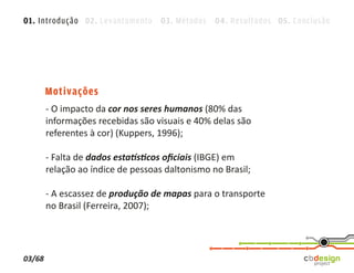 01. Introdução 02. Levantamento 03. Métodos 04. Resultados 05. Conclusão




        Motivações
        - O impacto da cor nos seres humanos (80% das
        informações recebidas são visuais e 40% delas são
        referentes à cor) (Kuppers, 1996);

        - Falta de dados estatísticos oﬁciais (IBGE) em
        relação ao índice de pessoas daltonismo no Brasil;

        - A escassez de produção de mapas para o transporte
        no Brasil (Ferreira, 2007);




03/68
 