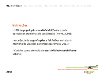 01. Introdução 02. Levantamento 03. Métodos 04. Resultados 05. Conclusão




        Motivações
        - 10% da população mundial é daltônica e pode
        apresentar problemas de socialização (Neiva, 2008);

        - A carência de organizações e iniciativas voltadas à
        melhoria de vida dos daltônicos (Laramara, 2011);

        - Curitiba como exemplo de acessibilidade e mobilidade
        urbana;




04/68
 