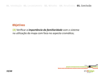 01. Introdução 02. Levantamento 03. Métodos 04. Resultados 05. Conclusão




        Objetivos
        (3) Veriﬁcar a importância da familiaridade com o sistema
        na utilização do mapa com foco no aspecto cromático;




59/68
 