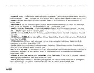 01. Introdução 02. Levantamento 03. Métodos 04. Resultados 05. Conclusão



   - ARCHELA, Rosely S. THÉRY, Hervé. Orientação Metodológica para Construção e Leitura de Mapas Temáticos.
   Conﬁns [Online], 3 / 2008. Disponível em: http://conﬁns.revues.org/3483?&id=3483 Acesso em: 03/02/2012.
   - BERTIN, Jacques. Semiology of graphics: diagrams, networks, maps. University of Wisconsin Press, 1st
   edition, 1983.
   - ENGELHARDT, Jorg von. The Language of Graphics. A framework for the analysis of syntax and meaning in
   maps, charts and diagrams. ILLC. Dissertation Series 2002-3, Amsterdam, 2002.
   - FARINA, Modesto; RODRIGUES, Maria Clotilde; FILHO, Heliodoro. Psicodinâmica das Cores em Comunica-
   ção. 5a. Edição. Edgard Blucher. São Paulo, 2006.
   - JENNY, Bernhard; KELSO, Nathaniel. Designing Maps for the Colour-Vision Impaired. Cartography Perspecti-
   ves, 2007.
   - KRYGIER, John. WOOD, Denis. Making Maps. A Visual Guide to Map Deign for GIS. 2nd Edition. The Guilford
   Press. New York, 2011.
   - MACEACHREN, A. M. Some truth with maps: a primer on symbolization & designer. Washington D. C.:
   Association of American Geographer, 1994.
   - NEIVA, Miguel. Sistema de Identiﬁcação de Cor para Daltônicos: Código Monocromático. Dissertação de
   Mestrado. Universidade do Minho, Portugal, 2008.
   - OLSON, J, M; BREWER, C. A. An evaluation of color selections to accommodate maps users with color-vision
   impairments. Annals of the Association of American GeographersAnnals of the Association of American
   Geographers. 1997.
   - ROBINSON, Arthur; MORRISON, Joel; MUEHRCKE, Phillip; KIMERLING, A. Jon; GUPTILL, Stephen. Elements
   of Cartography. Sixth Edition. John Wiley & Sons, Inc. 1995.
   - SANTIL, Fernando Luiz de Paula. Análise da percepção das variáveis visuais de acordo com as leisda gestal-
   tpara representação cartográﬁca. Tese de Doutorado. Setor de Ciências da Terra, UFPR, 2008.



66/68
 
