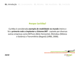 01. Introdução 02. Levantamento 03. Métodos 04. Resultados 05. Conclusão




                           Porque Curitiba?

     Curitiba é considerada exemplo de mobilidade no mundo inteiro e
   foi a primeria rede a implantar o Sistema BRT - copiado por diversas
    outras empresas como BHTrans (Belo Horizonte), Metrobus (México
              e Goiânia) e Transmilênio (Bogotá) (URBS, 2008).




08/68
 