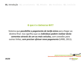 01. Introdução 02. Levantamento 03. Métodos 04. Resultados 05. Conclusão




                       O que é o Universo RIT?

   Sistema que possibilita o pagamento de tarifa única para chegar ao
    destino ﬁnal. Isso signiﬁca que os indivíduos podem realizar deslo-
      camentos através de um ou mais veículos, com conexões para
   outras linhas, sem precisar efetuar novo pagamento (URBS, 2011).




09/68
 