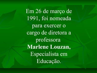 Em 26 de março de
1991, foi nomeada
  para exercer o
cargo de diretora a
    professora
Marlene Louzan,
 Especialista em
 ...