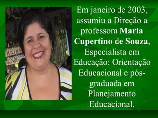 Em janeiro de 2003,
 assumiu a Direção a
  professora Maria
Cupertino de Souza,
   Especialista em
Educação: Orientação
  ...
