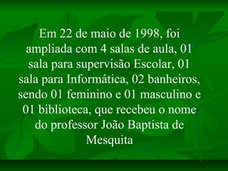 Em 22 de maio de 1998, foi
  ampliada com 4 salas de aula, 01
  sala para supervisão Escolar, 01
sala para Informática, 02...