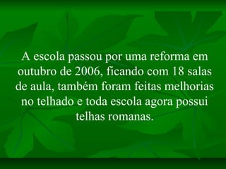 A escola passou por uma reforma em
outubro de 2006, ficando com 18 salas
de aula, também foram feitas melhorias
 no telhad...
