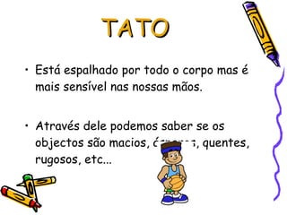 Está espalhado por todo o corpo mas é mais sensível nas nossas mãos. Através dele podemos saber se os objectos são macios, ásperos, quentes, rugosos, etc...  TATO 