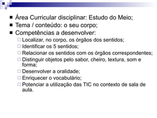 Área Curricular disciplinar: Estudo do Meio; Tema / conteúdo: o seu corpo; Competências a desenvolver: Localizar, no corpo, os órgãos dos sentidos; Identificar os 5 sentidos; Relacionar os sentidos com os órgãos correspondentes; Distinguir objetos pelo sabor, cheiro, textura, som e forma; Desenvolver a oralidade; Enriquecer o vocabulário;  Potenciar a utilização das TIC no contexto de sala de aula. 