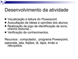 Desenvolvimento da atividade Visualização e leitura do  Powerpoint; Auscultação de ideias e opiniões dos alunos; Realização de jogo de identificação de sons, cheiros texturas… Verificação de conhecimentos. Recursos : computador,  programa Powerpoint, sabonete, lata, feijões, lã, lápis, limão e rebuçados.  