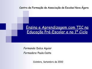 Centro de Formação de Associação de Escolas Nova Ágora Ensino e Aprendizagem com TIC na Educação Pré-Escolar e no 1º Ciclo Formanda:  Dulce Aguiar Formadora:  Paula Costa Coimbra, Setembro de 2010 