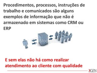 Procedimentos, processos, instruções de trabalho e comunicados são alguns exemplos de informação que não é armazenado em sistemas como CRM ou ERPE sem elas não há como realizar atendimento ao cliente com qualidade