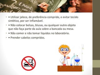 • • Utilizar jaleco, de preferência comprido, e evitar tecido
sintético, por ser inflamável.
• • Não colocar bolsas, blusas, ou qualquer outro objeto
que não faça parte da aula sobre a bancada ou mesa.
• • Não comer e não tomar líquidos no laboratório.
• • Prender cabelos compridos.
 