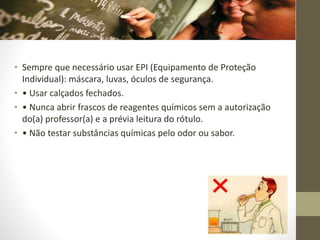 • Sempre que necessário usar EPI (Equipamento de Proteção
Individual): máscara, luvas, óculos de segurança.
• • Usar calçados fechados.
• • Nunca abrir frascos de reagentes químicos sem a autorização
do(a) professor(a) e a prévia leitura do rótulo.
• • Não testar substâncias químicas pelo odor ou sabor.
 
