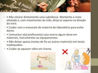 • • Não cheirar diretamente uma substância. Mantenha o rosto
afastado e, com movimentos da mão, dirija os vapores na direção
do nariz.
• • Cuidar com o manuseio do material do laboratório para evitar
danos.
• • Comunicar o(a) professor(a) caso ocorra algum dano em
materiais, instrumentos ou equipamentos.
• • Não deixar aparas (restos de fio ou outros materiais) em locais
inadequados.
• • Cuidar ao aquecer vidro em chama.
 