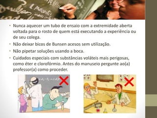 • Nunca aquecer um tubo de ensaio com a extremidade aberta
voltada para o rosto de quem está executando a experiência ou
de seu colega.
• Não deixar bicos de Bunsen acesos sem utilização.
• Não pipetar soluções usando a boca.
• Cuidados especiais com substâncias voláteis mais perigosas,
como éter e clorofórmio. Antes do manuseio pergunte ao(a)
professor(a) como proceder.
 