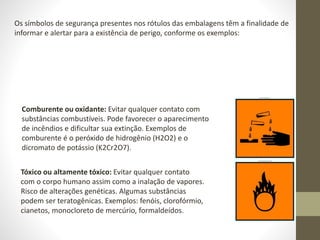 Comburente ou oxidante: Evitar qualquer contato com
substâncias combustíveis. Pode favorecer o aparecimento
de incêndios e dificultar sua extinção. Exemplos de
comburente é o peróxido de hidrogênio (H2O2) e o
dicromato de potássio (K2Cr2O7).
Os símbolos de segurança presentes nos rótulos das embalagens têm a finalidade de
informar e alertar para a existência de perigo, conforme os exemplos:
Tóxico ou altamente tóxico: Evitar qualquer contato
com o corpo humano assim como a inalação de vapores.
Risco de alterações genéticas. Algumas substâncias
podem ser teratogênicas. Exemplos: fenóis, clorofórmio,
cianetos, monocloreto de mercúrio, formaldeídos.
 