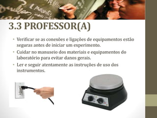3.3 PROFESSOR(A)
• Verificar se as conexões e ligações de equipamentos estão
seguras antes de iniciar um experimento.
• Cuidar no manuseio dos materiais e equipamentos do
laboratório para evitar danos gerais.
• Ler e seguir atentamente as instruções de uso dos
instrumentos.
 
