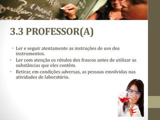 3.3 PROFESSOR(A)
• Ler e seguir atentamente as instruções de uso dos
instrumentos.
• Ler com atenção os rótulos dos frascos antes de utilizar as
substâncias que eles contêm.
• Retirar, em condições adversas, as pessoas envolvidas nas
atividades de laboratório.
 