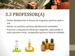 3.3 PROFESSOR(A)
• Fechar devidamente os frascos de reagentes químicos após o
uso.
• Manter os produtos químicos devidamente embalados.
• Preservar a etiqueta ou rótulo dos reagentes, observando se
estes possuem nome, composição química e data de validade.
 