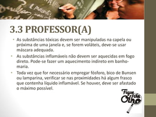 3.3 PROFESSOR(A)
• As substâncias tóxicas devem ser manipuladas na capela ou
próxima de uma janela e, se forem voláteis, deve-se usar
máscara adequada.
• As substâncias inflamáveis não devem ser aquecidas em fogo
direto. Pode-se fazer um aquecimento indireto em banho-
maria.
• Toda vez que for necessário empregar fósforo, bico de Bunsen
ou lamparina, verificar se nas proximidades há algum frasco
que contenha líquido inflamável. Se houver, deve ser afastado
o máximo possível.
 