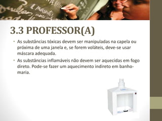 3.3 PROFESSOR(A)
• As substâncias tóxicas devem ser manipuladas na capela ou
próxima de uma janela e, se forem voláteis, deve-se usar
máscara adequada.
• As substâncias inflamáveis não devem ser aquecidas em fogo
direto. Pode-se fazer um aquecimento indireto em banho-
maria.
 