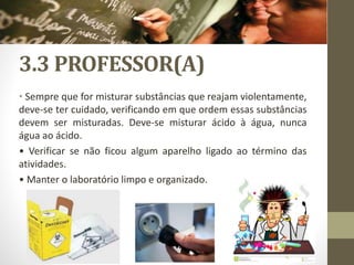 3.3 PROFESSOR(A)
• Sempre que for misturar substâncias que reajam violentamente,
deve-se ter cuidado, verificando em que ordem essas substâncias
devem ser misturadas. Deve-se misturar ácido à água, nunca
água ao ácido.
• Verificar se não ficou algum aparelho ligado ao término das
atividades.
• Manter o laboratório limpo e organizado.
 