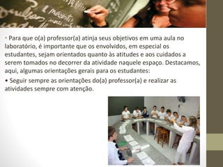 • Para que o(a) professor(a) atinja seus objetivos em uma aula no
laboratório, é importante que os envolvidos, em especial os
estudantes, sejam orientados quanto às atitudes e aos cuidados a
serem tomados no decorrer da atividade naquele espaço. Destacamos,
aqui, algumas orientações gerais para os estudantes:
• Seguir sempre as orientações do(a) professor(a) e realizar as
atividades sempre com atenção.
 