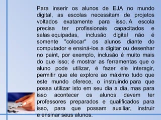 Para inserir os alunos de EJA no mundo digital, as escolas necessitam de projetos voltados exatamente para isso. A escola precisa ter profissionais capacitados e salas equipadas, inclusão digital não é somente "colocar" os alunos diante do computador e ensiná-los a digitar ou desenhar no paint, por exemplo, inclusão é muito mais do que isso; é mostrar as ferramentas que o aluno pode utilizar, é fazer ele interagir, permitir que ele explore ao máximo tudo que este mundo oferece, o instruindo para que possa utilizar isto em seu dia a dia, mas para isso acontecer os alunos devem ter professores preparados e qualificados para isso, para que possam auxiliar, instruir e ensinar seus alunos.  