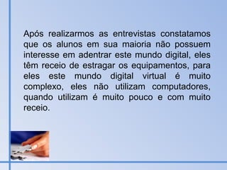 Após realizarmos as entrevistas constatamos que os alunos em sua maioria não possuem interesse em adentrar este mundo digital, eles têm receio de estragar os equipamentos, para eles este mundo digital virtual é muito complexo, eles não utilizam computadores, quando utilizam é muito pouco e com muito receio. 