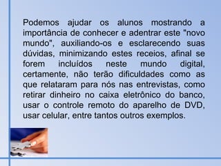 Podemos ajudar os alunos mostrando a importância de conhecer e adentrar este "novo mundo", auxiliando-os e esclarecendo suas dúvidas, minimizando estes receios, afinal se forem incluídos neste mundo digital, certamente, não terão dificuldades como as que relataram para nós nas entrevistas, como retirar dinheiro no caixa eletrônico do banco, usar o controle remoto do aparelho de DVD, usar celular, entre tantos outros exemplos. 