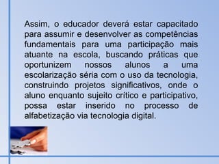 Assim, o educador deverá estar capacitado para assumir e desenvolver as competências fundamentais para uma participação mais atuante na escola, buscando práticas que oportunizem nossos alunos a uma escolarização séria com o uso da tecnologia, construindo projetos significativos, onde o aluno enquanto sujeito crítico e participativo, possa estar inserido no processo de alfabetização via tecnologia digital. 